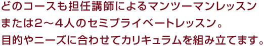 どのコースも担任講師によるマンツーマンレッスンまたは２〜４人のセミプライベートレッスン。目的やニーズに合わせてカリキュラムを組み立てます。
